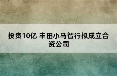 投资10亿 丰田小马智行拟成立合资公司